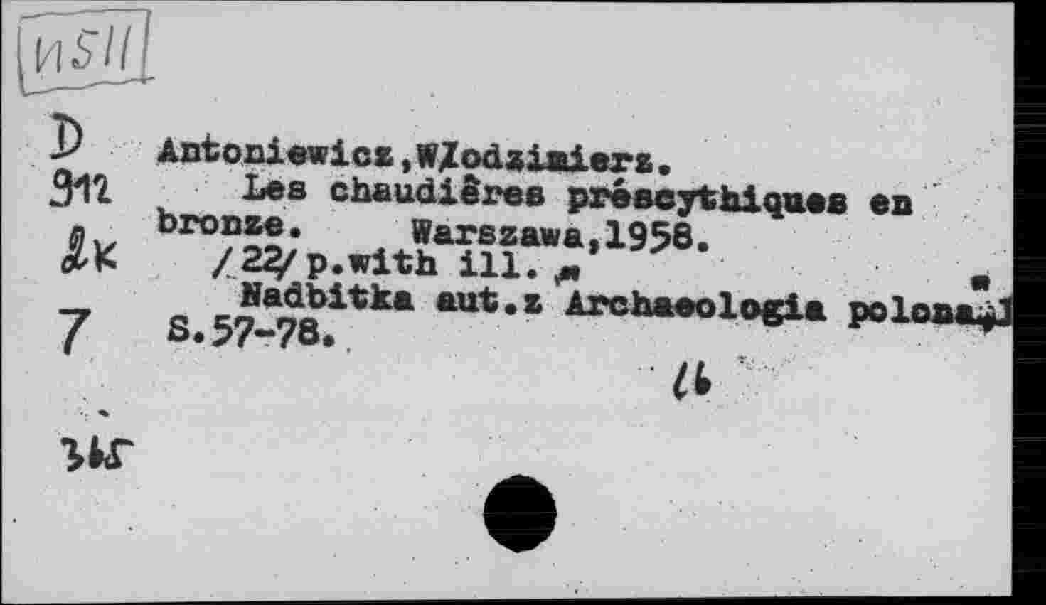 ﻿И $7/
Зіг
Antoniewicz »Wlodziniera.
їла chaudières préscythiques en bronze. Warszawa,1958.
/ 22/ p.with ill. м
S. 57-78?*** *“*■* Arch*eol°ei* РОІом
Zt
•ЦТ